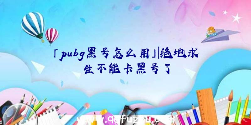 「pubg黑号怎么用」|绝地求生不能卡黑号了